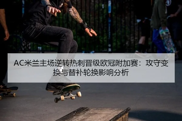 AC米兰主场逆转热刺晋级欧冠附加赛：攻守变换与替补轮换影响分析