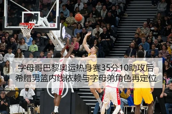 字母哥巴黎奥运热身赛35分10助攻后希腊男篮内线依赖与字母弟角色再定位