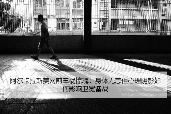 阿尔卡拉斯美网前车祸惊魂：身体无恙但心理阴影如何影响卫冕备战